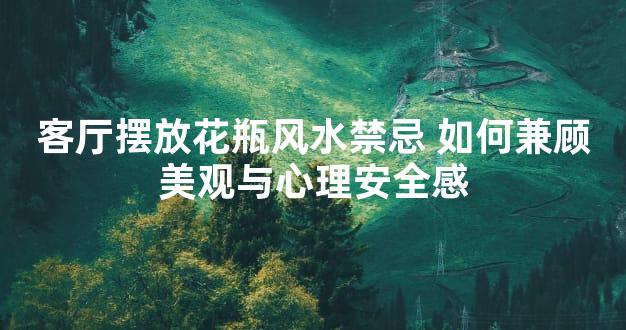 客厅摆放花瓶风水禁忌 如何兼顾美观与心理安全感
